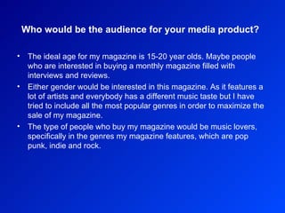 Who would be the audience for your media product?   The ideal age for my magazine is 15-20 year olds. Maybe people who are interested in buying a monthly magazine filled with interviews and reviews.  Either gender would be interested in this magazine. As it features a lot of artists and everybody has a different music taste but I have tried to include all the most popular genres in order to maximize the sale of my magazine.  The type of people who buy my magazine would be music lovers, specifically in the genres my magazine features, which are pop punk, indie and rock.  