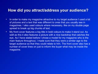 How did you attract/address your audience?   In order to make my magazine attractive to my target audience I used a lot of pictures and a text that was different to ones that you usually see in magazines. I also used colours where necessary, like on my double page spread to break up big chunks of text.  My front cover features a big title in bold colours to make it stand out. As well as this it also features a picture with a nice backdrop that catches the eye. As I have stated before I chose a model for my magazine who is the main feature throughout, I made sure that they were a similar age to the target audience so that they could relate to him. The front cover also has a number of cover lines on just to inform the buyer what may be inside the magazine.  
