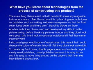 What have you learnt about technologies from the process of constructing this product? The main thing I have learnt is that I needed to make my magazine look more mature. I feel I have done this by learning new techniques on publisher such as making textboxes transparent so that the front cover looks better and there aren’t big white blocks on there.  Another technique I have used and developed my skills in is the picture taking, before I took my pictures indoors and they didn’t look very good, this time I took my pictures outside and I feel they came out really well.  I also used gimp to edit some of my pictures, this meant that I could change the colour of certain things If I felt they didn’t look quite right.  To create my front cover, double page spread and contents page I mostly used publisher, I used publisher because it is easy to use and it is easy to move thing around on the page so that I can see how different layouts look. 