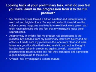 Looking back at your preliminary task, what do you feel you have learnt in the progression from it to the full product? My preliminary task looked a bit too amateur and featured a lot of word art and bright colours. For my full product I toned down the colours on my magazine and tried to make it look more grown up. I feel I have achieved this and feel that my magazine looks quite sophisticated.  Another way in which I feel my product has progressed is the pictures. My pictures from my preliminary task were blurry and out of focus, I made sure my pictures in this one were clear and were taken in a good location that looked realistic and not as though it has just been taken in a room up against a wall. I wanted the pictures to be taken outside as I feel they look good and it provides a good background to the picture.  Overall I feel my magazine is more mature.  