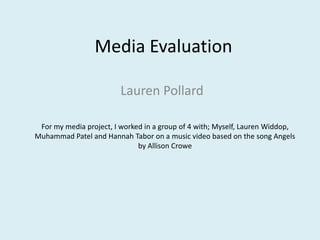 Media Evaluation Lauren Pollard For my media project, I worked in a group of 4 with; Myself, Lauren Widdop, Muhammad Patel and Hannah Tabor on a music video based on the song Angels by Allison Crowe 