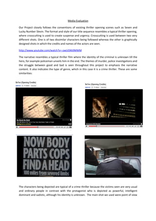 Media Evaluation

Our Project closely follows the conventions of existing thriller opening scenes such as Seven and
Lucky Number Slevin. The format and style of our title sequence resembles a typical thriller opening,
where crosscutting is used to create suspense and urgency. Crosscutting is used between two very
different shots. One is of two dissimilar characters being followed whereas the other is graphically
designed shots in which the credits and names of the actors are seen.

http://www.youtube.com/watch?v=-owUOKk9MWM

The narrative resembles a typical thriller film where the identity of the criminal is unknown till the
hero, for example policeman unveils him in the end. The themes of murder, police investigations and
the struggle between good and bad is seen throughout this project to emphasis the narrative
content. It also indicates the type of genre, which in this case it is a crime thriller. These are some
similarities:




The characters being depicted are typical of a crime thriller because the victims seen are very usual
and ordinary people in contrast with the protagonist who is depicted as powerful, intelligent
dominant and sadistic, although his identity is unknown. The main shot we used were point of view
 