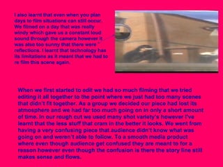 I also learnt that even when you plan days to film situations can still occur. We filmed on a day that was really windy which gave us a constant loud sound through the camera however it was also too sunny that there were reflections. I learnt that technology has its limitations as it meant that we had to re film this scene again.  When we first started to edit we had so much filming that we tried editing it all together to the point where we just had too many scenes that didn’t fit together. As a group we decided our piece had lost its atmosphere and we had far too much going on in only a short amount of time. In our rough cut we used many shot variety’s however I’ve learnt that the less stuff that cram in the better it looks. We went from having a very confusing piece that audience didn’t know what was going on and weren’t able to follow. To a smooth media product where even though audience get confused they are meant to for a reason however even though the confusion is there the story line still makes sense and flows.  