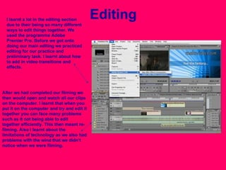 Editing I learnt a lot in the editing section due to their being so many different ways to edit things together. We used the programme Adobe Premier Pro. Before we got onto doing our main editing we practiced editing for our practice and preliminary task. I learnt about how to add in video transitions and effects. After we had completed our filming we then would open and watch all our clips on the computer. I learnt that when you put it on the computer and try and edit it together you can face many problems such as it not being able to edit together efficiently. This then meant re-filming. Also I learnt about the limitations of technology as we also had problems with the wind that we didn’t notice when we were filming.  