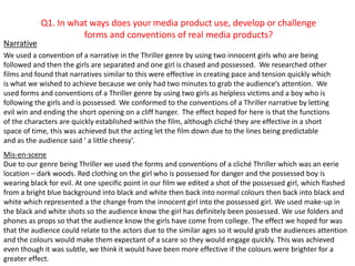 Q1. In what ways does your media product use, develop or challenge forms and conventions of real media products? Narrative We used a convention of a narrative in the Thriller genre by using two innocent girls who are being followed and then the girls are separated and one girl is chased and possessed.  We researched other films and found that narratives similar to this were effective in creating pace and tension quickly which is what we wished to achieve because we only had two minutes to grab the audience’s attention.  We used forms and conventions of a Thriller genre by using two girls as helpless victims and a boy who is following the girls and is possessed. We conformed to the conventions of a Thriller narrative by letting evil win and ending the short opening on a cliff hanger.  The effect hoped for here is that the functions of the characters are quickly established within the film, although cliché they are effective in a short space of time, this was achieved but the acting let the film down due to the lines being predictable and as the audience said ‘ a little cheesy’.  Mis-en-scene  Due to our genre being Thriller we used the forms and conventions of a cliché Thriller which was an eerie location – dark woods. Red clothing on the girl who is possessed for danger and the possessed boy is wearing black for evil. At one specific point in our film we edited a shot of the possessed girl, which flashed  from a bright blue background into black and white then back into normal colours then back into black and white which represented a the change from the innocent girl into the possessed girl. We used make-up in the black and white shots so the audience know the girl has definitely been possessed. We use folders and phones as props so that the audience know the girls have come from college. The effect we hoped for was that the audience could relate to the actors due to the similar ages so it would grab the audiences attention and the colours would make them expectant of a scare so they would engage quickly. This was achieved even though it was subtle, we think it would have been more effective if the colours were brighter for a greater effect.  