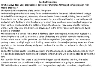 Media Evaluation In what ways does your product use, develop or challenge forms and conventions of real media products? The forms and conventions of the thriller film genre In the thriller genre there are many forms and conventions that need to be followed, that go into six different categories, Narrative, Mise en Scene, Camera Work, Editing, Sound and SFX. Narrative in the thriller genre has; someone who has a problem with what is real in the world and what isn’t. Problems with the character’s mind, they may have something bad happen to them so their emotions take the better of them, the character may query why they exist or wonder who they truly are. Death also plays a part in the thriller genre with someone dying close to a character. Mise en Scene in a thriller film is that is normally set in a metropolis, normally at night so it is normally poorly lit, dark so it creates a sense of mystery and tension normally male casting. Camera shots in the thriller genre are usually low angle shots (looking up at the character) to portray power, or a high angle shot (looking down on the character) to portray weakness. Close up shots on the face are also regularly used to show the emotion on a characters face, to help tell the story. Editing for thrillers usually includes quick cuts and changing angle quickly during action or when it is building up long cuts may be used to create tension. Sound will also be added to go with the film. For sound in thriller films there is usually non-diegetic sound added to the film, this helps creation tension, the sound is normally used to emphasize what is going on, on screen. SFX in thriller films are used to add in such things such as explosion sounds or things like that.   
