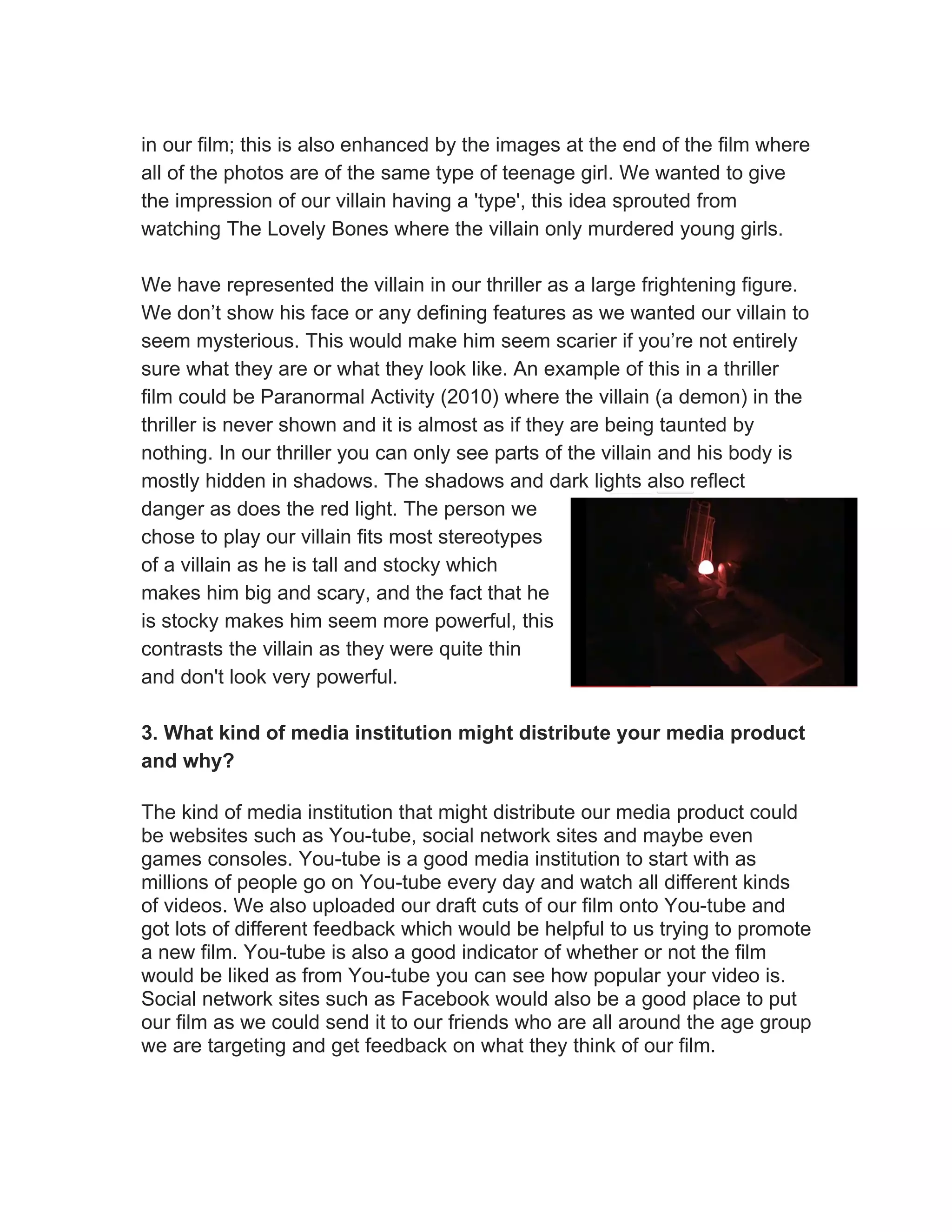 in our film; this is also enhanced by the images at the end of the film where
all of the photos are of the same type of teenage girl. We wanted to give
the impression of our villain having a 'type', this idea sprouted from
watching The Lovely Bones where the villain only murdered young girls.

We have represented the villain in our thriller as a large frightening figure.
We don’t show his face or any defining features as we wanted our villain to
seem mysterious. This would make him seem scarier if you’re not entirely
sure what they are or what they look like. An example of this in a thriller
film could be Paranormal Activity (2010) where the villain (a demon) in the
thriller is never shown and it is almost as if they are being taunted by
nothing. In our thriller you can only see parts of the villain and his body is
mostly hidden in shadows. The shadows and dark lights also reflect
danger as does the red light. The person we
chose to play our villain fits most stereotypes
of a villain as he is tall and stocky which
makes him big and scary, and the fact that he
is stocky makes him seem more powerful, this
contrasts the villain as they were quite thin
and don't look very powerful.

3. What kind of media institution might distribute your media product
and why?

The kind of media institution that might distribute our media product could
be websites such as You-tube, social network sites and maybe even
games consoles. You-tube is a good media institution to start with as
millions of people go on You-tube every day and watch all different kinds
of videos. We also uploaded our draft cuts of our film onto You-tube and
got lots of different feedback which would be helpful to us trying to promote
a new film. You-tube is also a good indicator of whether or not the film
would be liked as from You-tube you can see how popular your video is.
Social network sites such as Facebook would also be a good place to put
our film as we could send it to our friends who are all around the age group
we are targeting and get feedback on what they think of our film.
 