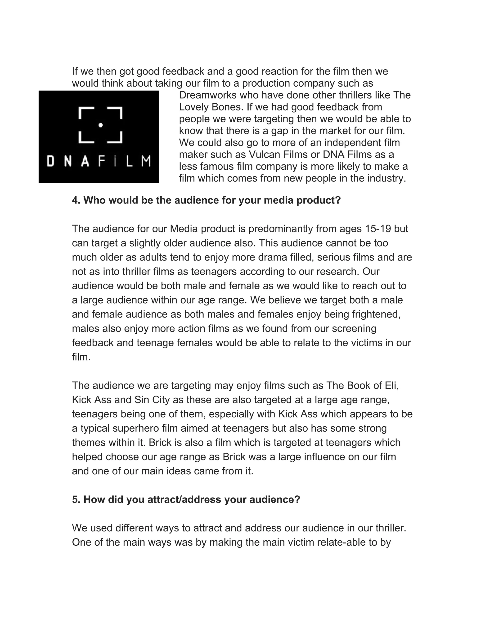 If we then got good feedback and a good reaction for the film then we
would think about taking our film to a production company such as
                       Dreamworks who have done other thrillers like The
                       Lovely Bones. If we had good feedback from
                       people we were targeting then we would be able to
                       know that there is a gap in the market for our film.
                       We could also go to more of an independent film
                       maker such as Vulcan Films or DNA Films as a
                       less famous film company is more likely to make a
                       film which comes from new people in the industry.

4. Who would be the audience for your media product?

The audience for our Media product is predominantly from ages 15-19 but
can target a slightly older audience also. This audience cannot be too
much older as adults tend to enjoy more drama filled, serious films and are
not as into thriller films as teenagers according to our research. Our
audience would be both male and female as we would like to reach out to
a large audience within our age range. We believe we target both a male
and female audience as both males and females enjoy being frightened,
males also enjoy more action films as we found from our screening
feedback and teenage females would be able to relate to the victims in our
film.

The audience we are targeting may enjoy films such as The Book of Eli,
Kick Ass and Sin City as these are also targeted at a large age range,
teenagers being one of them, especially with Kick Ass which appears to be
a typical superhero film aimed at teenagers but also has some strong
themes within it. Brick is also a film which is targeted at teenagers which
helped choose our age range as Brick was a large influence on our film
and one of our main ideas came from it.

5. How did you attract/address your audience?

We used different ways to attract and address our audience in our thriller.
One of the main ways was by making the main victim relate-able to by
 
