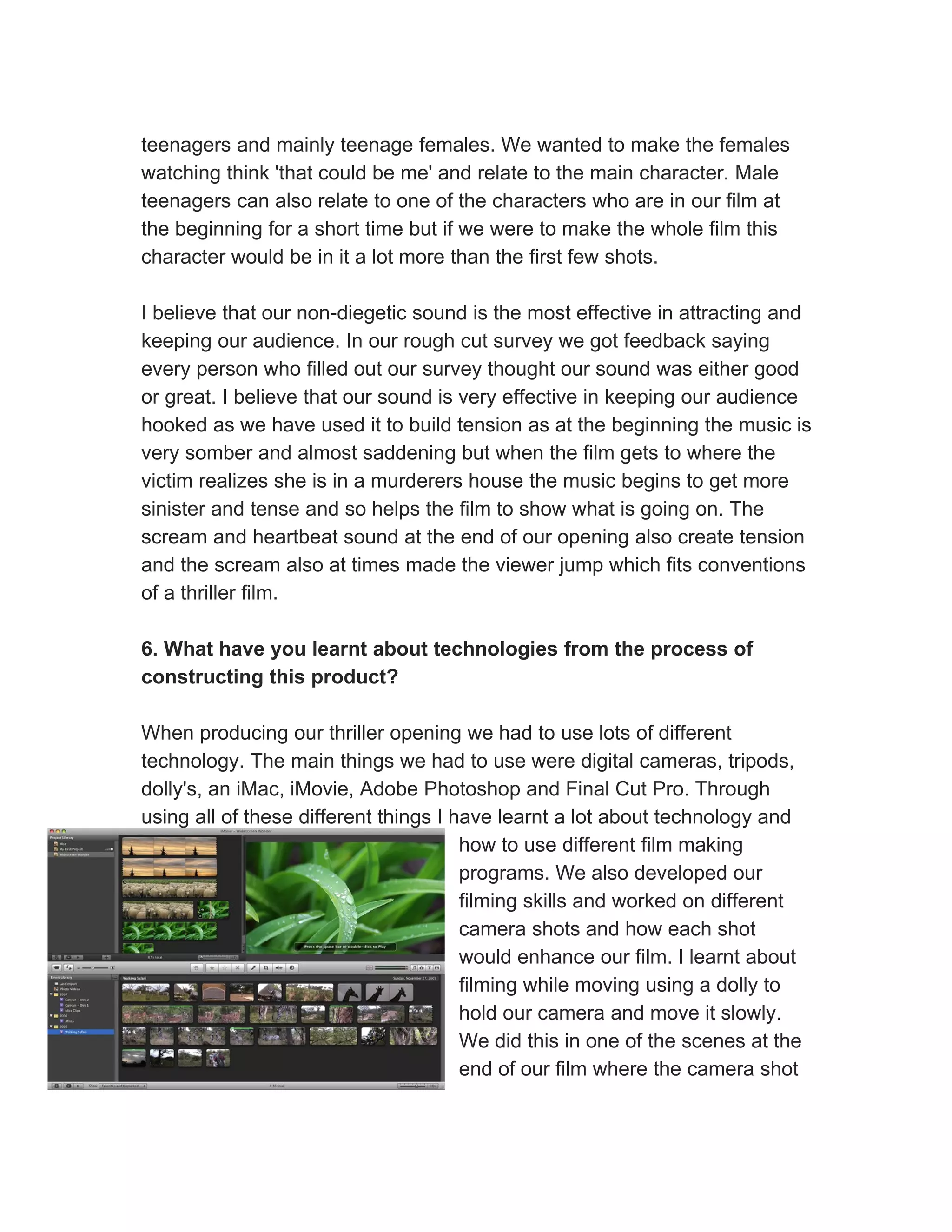 teenagers and mainly teenage females. We wanted to make the females
watching think 'that could be me' and relate to the main character. Male
teenagers can also relate to one of the characters who are in our film at
the beginning for a short time but if we were to make the whole film this
character would be in it a lot more than the first few shots.

I believe that our non-diegetic sound is the most effective in attracting and
keeping our audience. In our rough cut survey we got feedback saying
every person who filled out our survey thought our sound was either good
or great. I believe that our sound is very effective in keeping our audience
hooked as we have used it to build tension as at the beginning the music is
very somber and almost saddening but when the film gets to where the
victim realizes she is in a murderers house the music begins to get more
sinister and tense and so helps the film to show what is going on. The
scream and heartbeat sound at the end of our opening also create tension
and the scream also at times made the viewer jump which fits conventions
of a thriller film.

6. What have you learnt about technologies from the process of
constructing this product?

When producing our thriller opening we had to use lots of different
technology. The main things we had to use were digital cameras, tripods,
dolly's, an iMac, iMovie, Adobe Photoshop and Final Cut Pro. Through
using all of these different things I have learnt a lot about technology and
                                       how to use different film making
                                       programs. We also developed our
                                       filming skills and worked on different
                                       camera shots and how each shot
                                       would enhance our film. I learnt about
                                       filming while moving using a dolly to
                                       hold our camera and move it slowly.
                                       We did this in one of the scenes at the
                                       end of our film where the camera shot
 