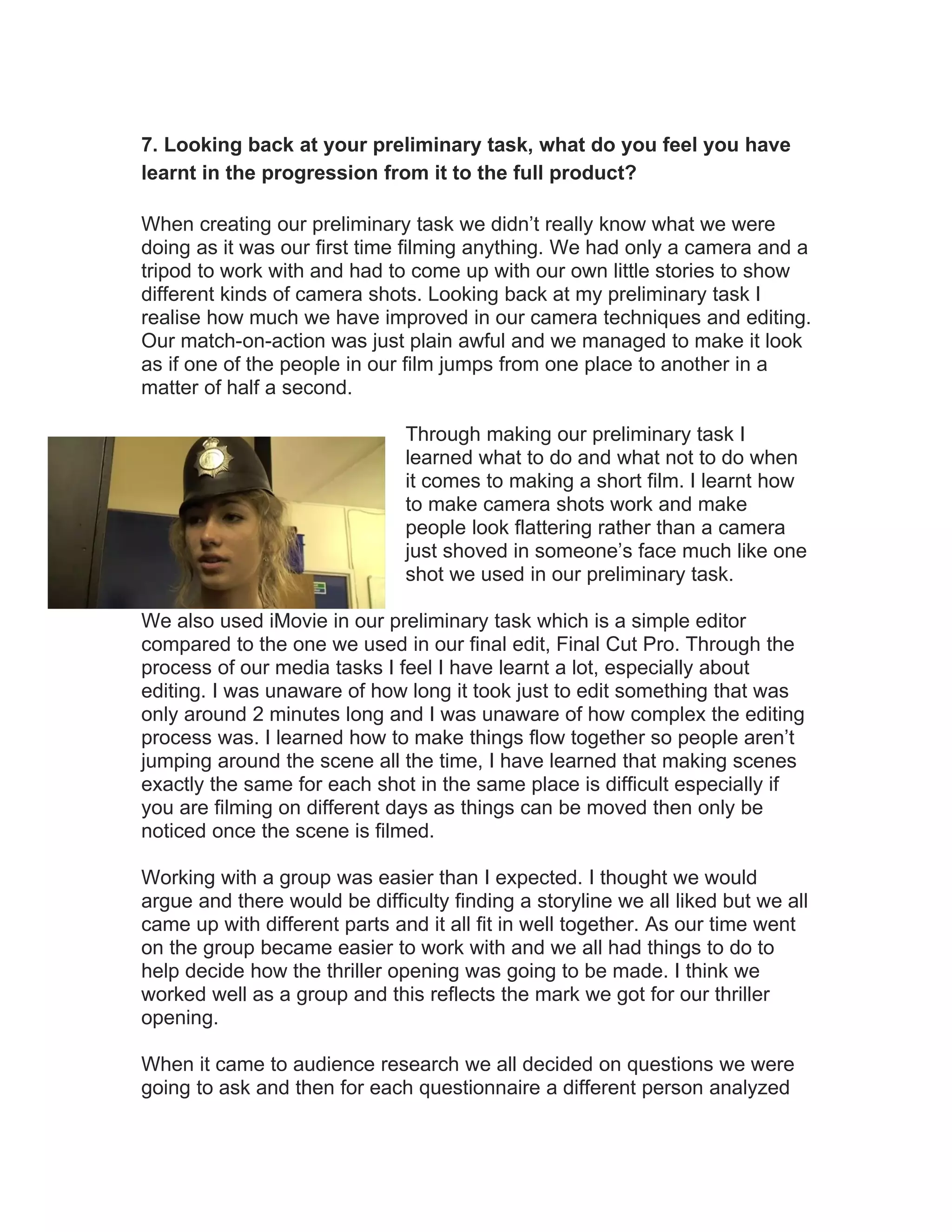 7. Looking back at your preliminary task, what do you feel you have
learnt in the progression from it to the full product?

When creating our preliminary task we didn’t really know what we were
doing as it was our first time filming anything. We had only a camera and a
tripod to work with and had to come up with our own little stories to show
different kinds of camera shots. Looking back at my preliminary task I
realise how much we have improved in our camera techniques and editing.
Our match-on-action was just plain awful and we managed to make it look
as if one of the people in our film jumps from one place to another in a
matter of half a second.

                               Through making our preliminary task I
                               learned what to do and what not to do when
                               it comes to making a short film. I learnt how
                               to make camera shots work and make
                               people look flattering rather than a camera
                               just shoved in someone’s face much like one
                               shot we used in our preliminary task.

We also used iMovie in our preliminary task which is a simple editor
compared to the one we used in our final edit, Final Cut Pro. Through the
process of our media tasks I feel I have learnt a lot, especially about
editing. I was unaware of how long it took just to edit something that was
only around 2 minutes long and I was unaware of how complex the editing
process was. I learned how to make things flow together so people aren’t
jumping around the scene all the time, I have learned that making scenes
exactly the same for each shot in the same place is difficult especially if
you are filming on different days as things can be moved then only be
noticed once the scene is filmed.

Working with a group was easier than I expected. I thought we would
argue and there would be difficulty finding a storyline we all liked but we all
came up with different parts and it all fit in well together. As our time went
on the group became easier to work with and we all had things to do to
help decide how the thriller opening was going to be made. I think we
worked well as a group and this reflects the mark we got for our thriller
opening.

When it came to audience research we all decided on questions we were
going to ask and then for each questionnaire a different person analyzed
 