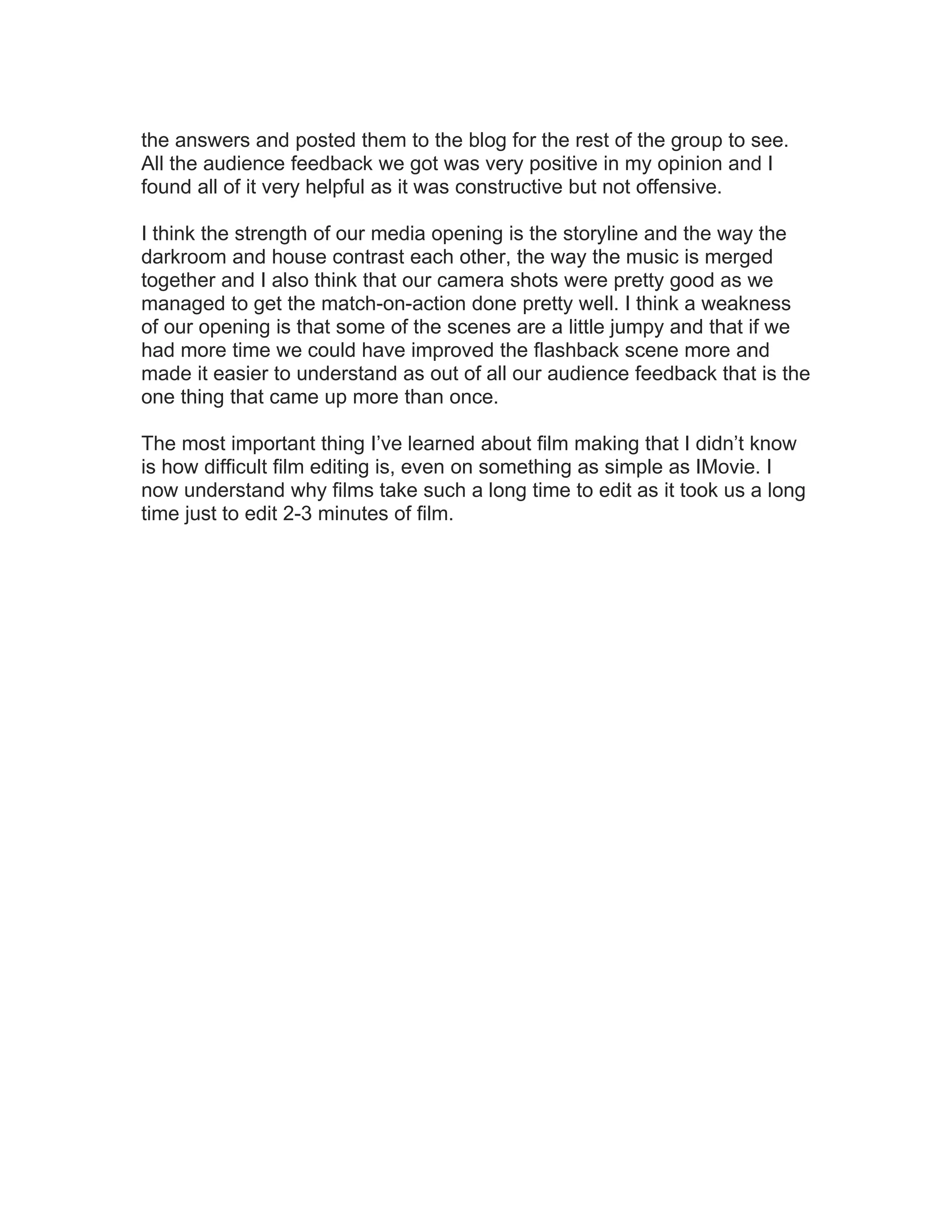 the answers and posted them to the blog for the rest of the group to see.
All the audience feedback we got was very positive in my opinion and I
found all of it very helpful as it was constructive but not offensive.

I think the strength of our media opening is the storyline and the way the
darkroom and house contrast each other, the way the music is merged
together and I also think that our camera shots were pretty good as we
managed to get the match-on-action done pretty well. I think a weakness
of our opening is that some of the scenes are a little jumpy and that if we
had more time we could have improved the flashback scene more and
made it easier to understand as out of all our audience feedback that is the
one thing that came up more than once.

The most important thing I’ve learned about film making that I didn’t know
is how difficult film editing is, even on something as simple as IMovie. I
now understand why films take such a long time to edit as it took us a long
time just to edit 2-3 minutes of film.
 
