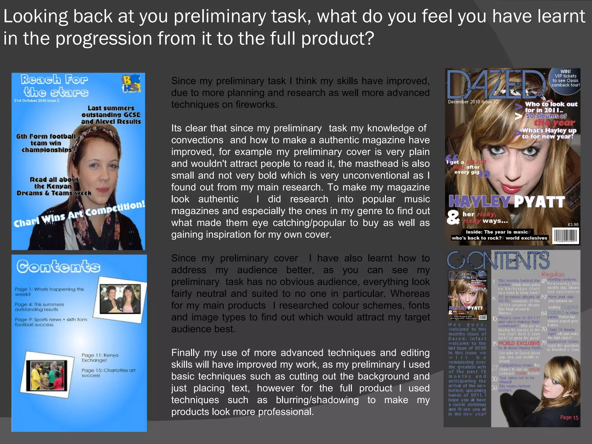 Looking back at you preliminary task, what do you feel you have learnt in the progression from it to the full product? Since my preliminary task I think my skills have improved, due to more planning and research as well more advanced techniques on fireworks. Its clear that since my preliminary  task my knowledge of  convections  and how to make a authentic magazine have improved, for example my preliminary cover is very plain and wouldn't attract people to read it, the masthead is also small and not very bold which is very unconventional as I found out from my main research. To make my magazine look authentic  I did research into popular music magazines and especially the ones in my genre to find out what made them eye catching/popular to buy as well as gaining inspiration for my own cover. Since my preliminary cover  I have also learnt how to address my audience better, as you can see my preliminary  task has no obvious audience, everything look fairly neutral and suited to no one in particular. Whereas for my main products  I researched colour schemes, fonts and image types to find out which would attract my target audience best. Finally my use of more advanced techniques and editing skills will have improved my work, as my preliminary I used basic techniques such as cutting out the background and just placing text, however for the full product I used techniques such as blurring/shadowing to make my products look more professional. 