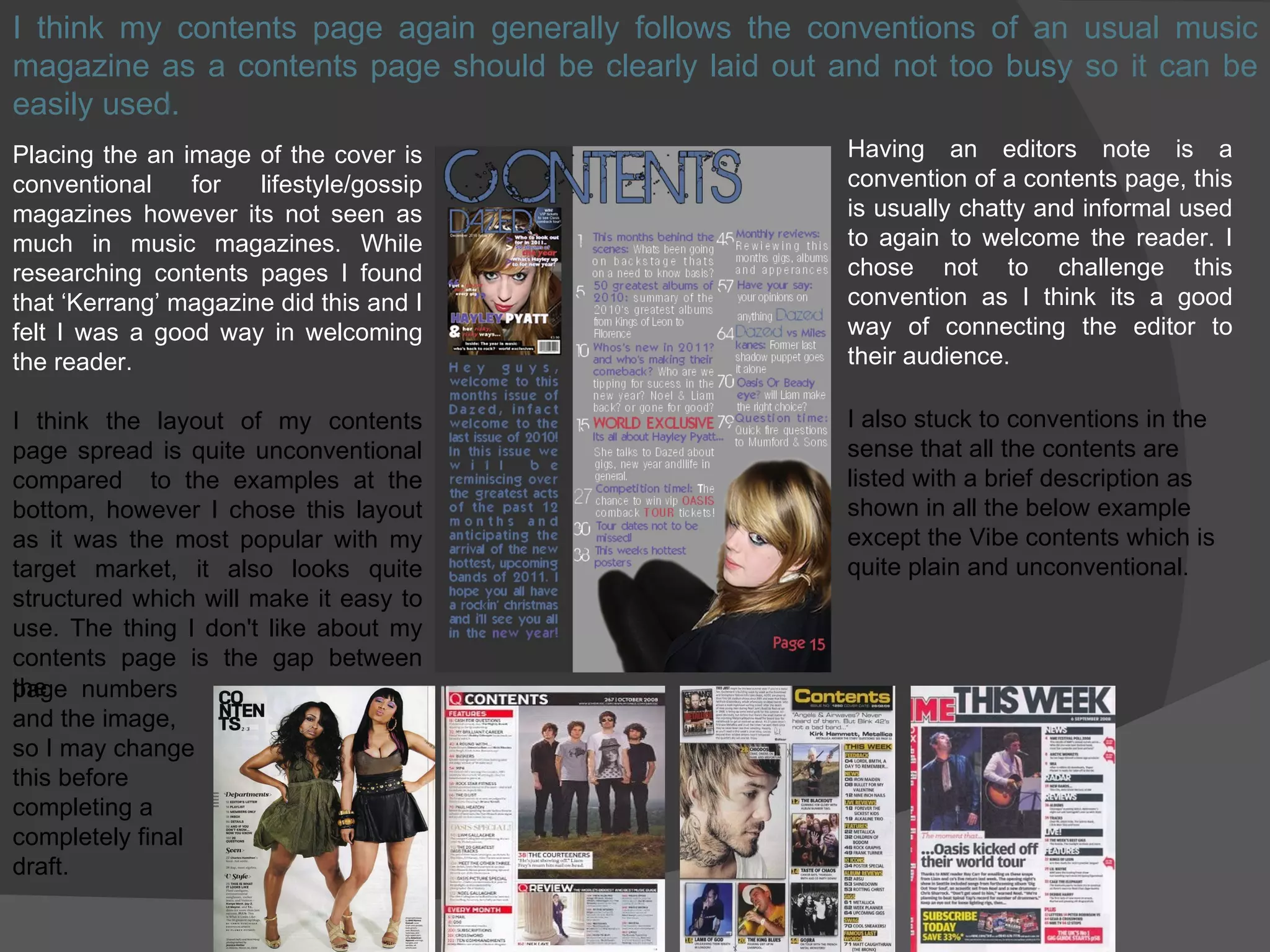 I think my contents page again generally follows the conventions of an usual music magazine as a contents page should be clearly laid out and not too busy so it can be easily used. Placing the an image of the cover is conventional for lifestyle/gossip magazines however its not seen as much in music magazines. While researching contents pages I found that ‘Kerrang’ magazine did this and I felt I was a good way in welcoming the reader. I think the layout of my contents page spread is quite unconventional compared  to the examples at the bottom, however I chose this layout as it was the most popular with my target market, it also looks quite structured which will make it easy to use. The thing I don't like about my contents page is the gap between the Having an editors note is a convention of a contents page, this is usually chatty and informal used to again to welcome the reader. I chose not to challenge this convention as I think its a good way of connecting the editor to their audience. page  numbers and the image, so I may change  this before  completing a  completely final draft. I also stuck to conventions in the sense that all the contents are listed with a brief description as shown in all the below example except the Vibe contents which is quite plain and unconventional. 
