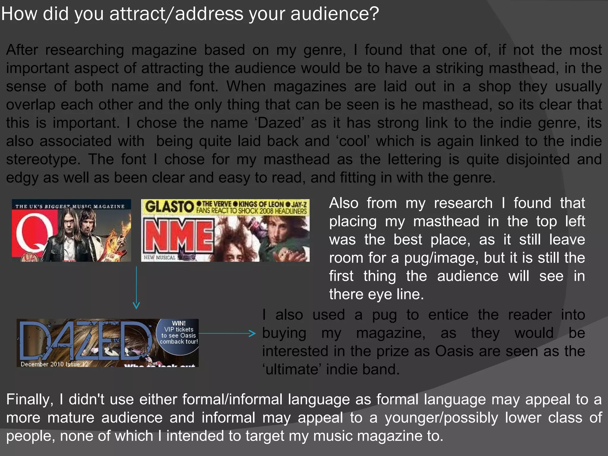 How did you attract/address your audience? After researching magazine based on my genre, I found that one of, if not the most important aspect of attracting the audience would be to have a striking masthead, in the sense of both name and font. When magazines are laid out in a shop they usually overlap each other and the only thing that can be seen is he masthead, so its clear that this is important. I chose the name ‘Dazed’ as it has strong link to the indie genre, its also associated with  being quite laid back and ‘cool’ which is again linked to the indie stereotype. The font I chose for my masthead as the lettering is quite disjointed and edgy as well as been clear and easy to read, and fitting in with the genre.  Also from my research I found that placing my masthead in the top left was the best place, as it still leave room for a pug/image, but it is still the first thing the audience will see in there eye line. I also used a pug to entice the reader into buying my magazine, as they would be interested in the prize as Oasis are seen as the ‘ultimate’ indie band. Finally, I didn't use either formal/informal language as formal language may appeal to a more mature audience and informal may appeal to a younger/possibly lower class of people, none of which I intended to target my music magazine to. 