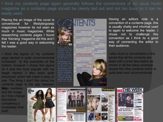 I think my contents page again generally follows the conventions of an usual music magazine as a contents page should be clearly laid out and not too busy so it can be easily used. Placing the an image of the cover is conventional for lifestyle/gossip magazines however its not seen as much in music magazines. While researching contents pages I found that ‘Kerrang’ magazine did this and I felt I was a good way in welcoming the reader. I think the layout of my contents page spread is quite unconventional compared  to the examples at the bottom, however I chose this layout as it was the most popular with my target market, it also looks quite structured which will make it easy to use. The thing I don't like about my contents page is the gap between the Having an editors note is a convention of a contents page, this is usually chatty and informal used to again to welcome the reader. I chose not to challenge this convention as I think its a good way of connecting the editor to their audience. page  numbers and the image, so I may change  this before  completing a  completely final draft. I also stuck to conventions in the sense that all the contents are listed with a brief description as shown in all the below example except the Vibe contents which is quite plain and unconventional. 