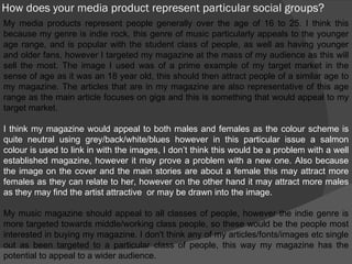 How does your media product represent particular social groups? My media products represent people generally over the age of 16 to 25. I think this because my genre is indie rock, this genre of music particularly appeals to the younger age range, and is popular with the student class of people, as well as having younger and older fans, however I targeted my magazine at the mass of my audience as this will sell the most. The image I used was of a prime example of my target market in the sense of age as it was an 18 year old, this should then attract people of a similar age to my magazine. The articles that are in my magazine are also representative of this age range as the main article focuses on gigs and this is something that would appeal to my target market. I think my magazine would appeal to both males and females as the colour scheme is quite neutral using grey/back/white/blues however in this particular issue a salmon colour is used to link in with the images, I don’t think this would be a problem with a well established magazine, however it may prove a problem with a new one. Also because the image on the cover and the main stories are about a female this may attract more females as they can relate to her, however on the other hand it may attract more males as they may find the artist attractive  or may be drawn into the image. My music magazine should appeal to all classes of people, however the indie genre is more targeted towards middle/working class people, so these would be the people most interested in buying my magazine. I don't think any of my articles/fonts/images etc single out as been targeted to a particular class of people, this way my magazine has the potential to appeal to a wider audience. 
