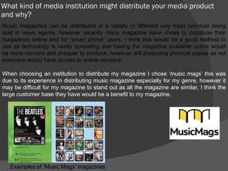 What kind of media institution might distribute your media product and why? Music magazines can be distributed in a variety of different way most common being sold in news agents, however recently many magazine have chose to distribute their magazines online and for ‘smart phone’ users, I think this would be a good method to use as technology is vastly spreading and having the magazine available online would be more convent and cheaper to produce, however still producing physical copies as not everyone would have access to online versions When choosing an institution to distribute my magazine I chose ‘music mags’ this was due to its experience in distributing music magazine especially for my genre, however it may be difficult for my magazine to stand out as all the magazine are similar, I think the large customer base they have would be a benefit to my magazine. Examples of ‘Music Mags’ magazines 