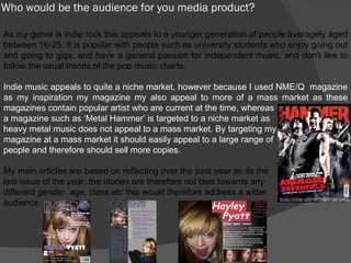 Who would be the audience for you media product? As my genre is indie rock this appeals to a younger generation of people averagely aged between 16-25. It is popular with people such as university students who enjoy going out and going to gigs, and have a general passion for independent music, and don't like to follow the usual trends of the pop music charts. Indie music appeals to quite a niche market, however because I used NME/Q  magazine as my inspiration my magazine my also appeal to more of a mass market as these magazines contain popular artist who are current at the time, whereas a magazine such as ‘Metal Hammer’ is targeted to a niche market as heavy metal music does not appeal to a mass market. By targeting my  magazine at a mass market it should easily appeal to a large range of people and therefore should sell more copies. My main articles are based on reflecting over the past year as its the  last issue of the year, the stories are therefore not bias towards any different gender, age, class etc this would therefore address a wider  audience. 