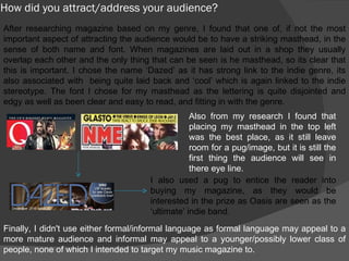 How did you attract/address your audience? After researching magazine based on my genre, I found that one of, if not the most important aspect of attracting the audience would be to have a striking masthead, in the sense of both name and font. When magazines are laid out in a shop they usually overlap each other and the only thing that can be seen is he masthead, so its clear that this is important. I chose the name ‘Dazed’ as it has strong link to the indie genre, its also associated with  being quite laid back and ‘cool’ which is again linked to the indie stereotype. The font I chose for my masthead as the lettering is quite disjointed and edgy as well as been clear and easy to read, and fitting in with the genre.  Also from my research I found that placing my masthead in the top left was the best place, as it still leave room for a pug/image, but it is still the first thing the audience will see in there eye line. I also used a pug to entice the reader into buying my magazine, as they would be interested in the prize as Oasis are seen as the ‘ultimate’ indie band. Finally, I didn't use either formal/informal language as formal language may appeal to a more mature audience and informal may appeal to a younger/possibly lower class of people, none of which I intended to target my music magazine to. 