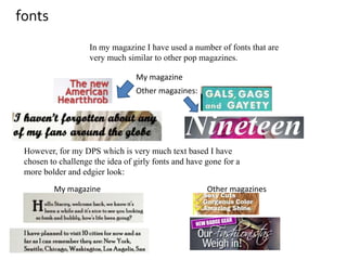 fontsIn my magazine I have used a number of fonts that are very much similar to other pop magazines. My magazine Other magazines: However, for my DPS which is very much text based I have chosen to challenge the idea of girly fonts and have gone for a more bolder and edgier look: My magazineOther magazines