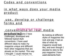 Codes and conventions in what ways does your media product  use, develop or challenge forms and  conventions of real media products?    INTRODUCTION In my media magazine I have challenged, developed and followed typical style conventions. I have used different ideas to make my magazine unique and different from other magazines that are already on the market. This way I thought  I could interest my own specific audience because the magazine is unlike any existing one.  By looking at different styles of magazines like rock and pop I had an idea of what my magazine would look like, and even though I decided to stick to the pop magazine I have used elements from different magazine genres. 