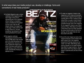 In what ways does your media product use, develop or challenge  forms and conventions of real media products?To make my magazine I looked a vibe magazines a lot for Ideas and examples of a successful magazine that focuses on a similar genre to mine. Looking at Vibe I noticed there is usually a colour scheme varying from 2-4 colours and this is kept consistent through most of the magazine. On my magazine I chose to use a colour scheme of Grey, White Black and Yellow. I chose these colours as these represent the colours that the artist on the front is wearing, and this again links the main focus back to the artist.