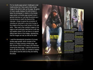 My magazine continues stereotypical conventions of Hip-Hop and R&B which main focuses are on the artist themselves and their appearance, because in my cover I placed the image of the artist in the direct centre with the image taking up most of the front cover, automatically bringing your attention to him.I wanted to attract teenagers through the use of the main photo. I looked at Vibe mainly along with other Hip-Hop/R&B magazines, and noticed that many of the artists had a very laid back attitude about them, whilst also looking very confident and proud. This represented a  boastful attitude, which is the makes them attract their  fans. So I told I made my look very laid back whilst taking pictures for this.