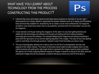 I used the stereotypical convention of a music double page spread, which consists of the layout: an image covering a whole page, and then the text, which in this case is the interview covering the other page. I used this because the text is all about the artist, so I wanted to readers to be able to see the artist as they are reading the article.How does your media product represent particular social groups?My magazine appeals to both genders as the colour scheme consists of natural colours such as Black and Yellow being the colours most heavily featured throughout the magazine. If I wanted to appeal to just one gender I would have used a more subliminal leading colour scheme, such as pink to attract female customers. However the R&B/Hip-Hop fans are generally a very mixed gender fan-base so I kept the colours neutral.