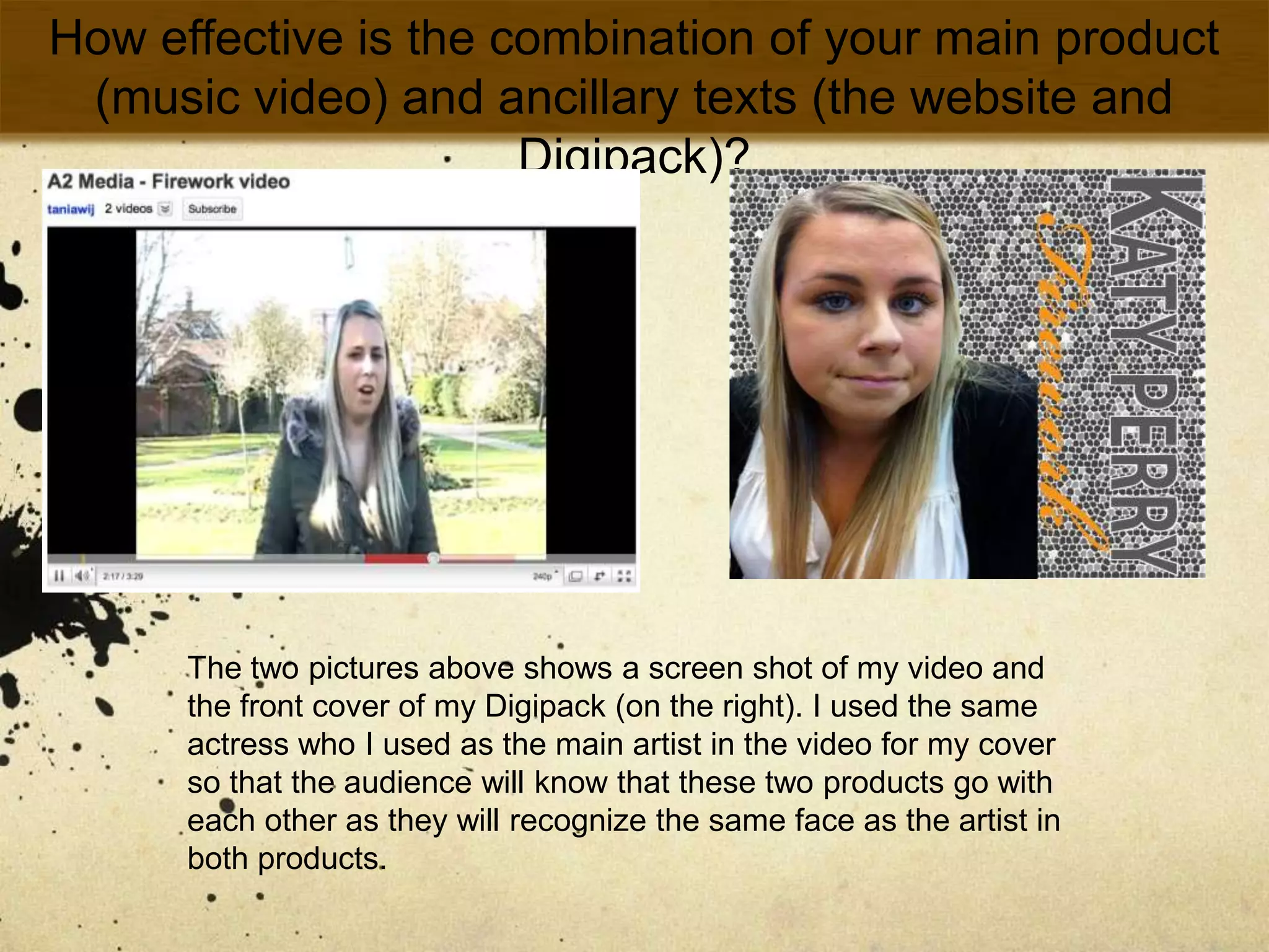 How effective is the combination of your main product (music video) and ancillary texts (the website and Digipack)?The two pictures above shows a screen shot of my video and the front cover of my Digipack (on the right). I used the same actress who I used as the main artist in the video for my cover so that the audience will know that these two products go with each other as they will recognize the same face as the artist in both products. 