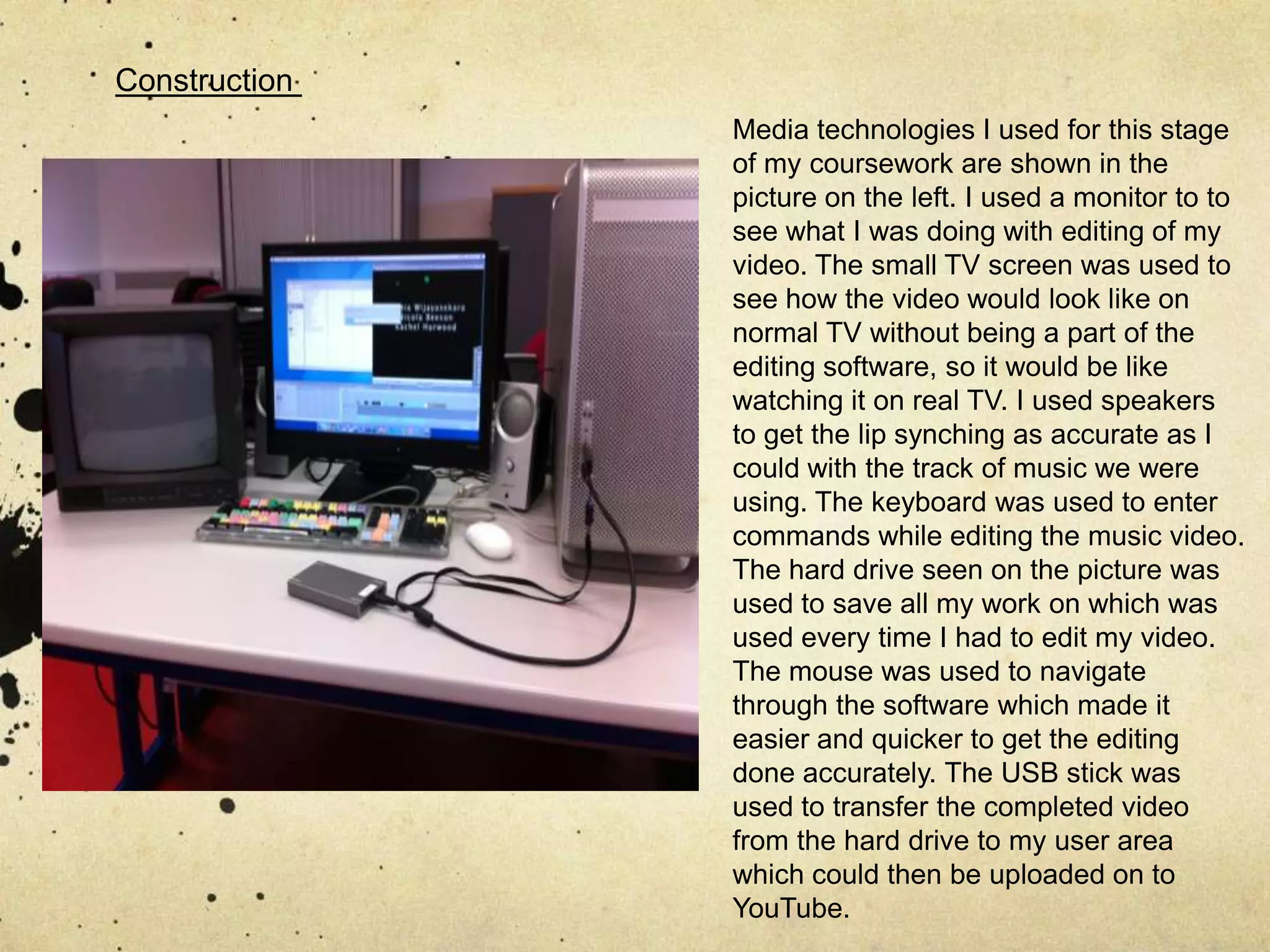 Construction Media technologies I used for this stage of my coursework are shown in the picture on the left. I used a monitor to to see what I was doing with editing of my video. The small TV screen was used to see how the video would look like on normal TV without being a part of the editing software, so it would be like watching it on real TV. I used speakers to get the lip synching as accurate as I could with the track of music we were using. The keyboard was used to enter commands while editing the music video. The hard drive seen on the picture was used to save all my work on which was used every time I had to edit my video. The mouse was used to navigate through the software which made it easier and quicker to get the editing done accurately. The USB stick was used to transfer the completed video from the hard drive to my user area which could then be uploaded on to YouTube. 