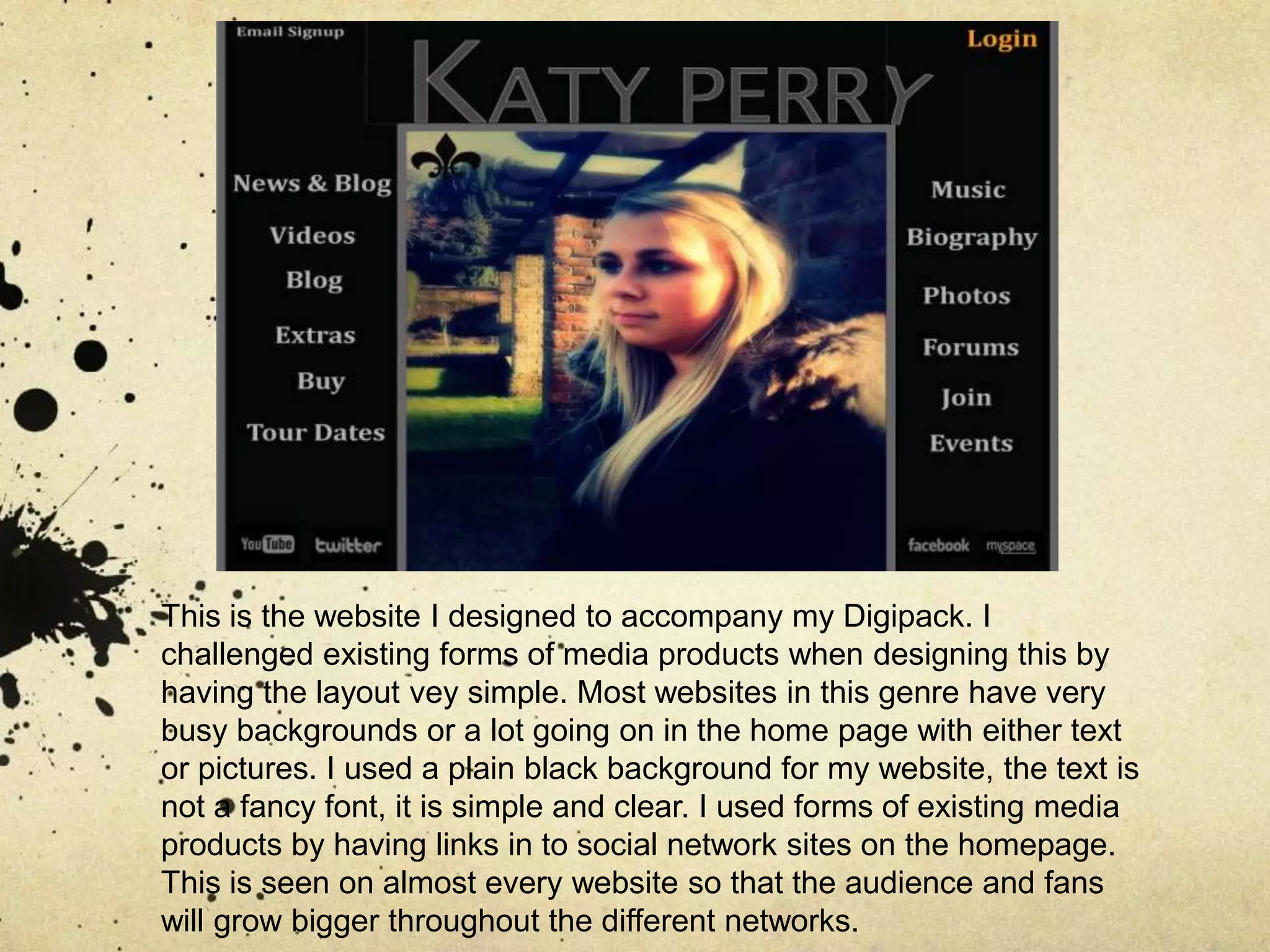 This is the website I designed to accompany my Digipack. I challenged existing forms of media products when designing this by having the layout vey simple. Most websites in this genre have very busy backgrounds or a lot going on in the home page with either text or pictures. I used a plain black background for my website, the text is not a fancy font, it is simple and clear. I used forms of existing media products by having links in to social network sites on the homepage. This is seen on almost every website so that the audience and fans will grow bigger throughout the different networks. 