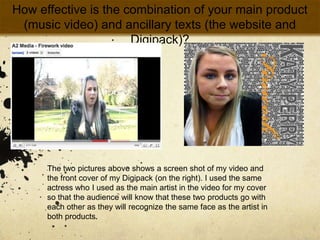 How effective is the combination of your main product (music video) and ancillary texts (the website and Digipack)?The two pictures above shows a screen shot of my video and the front cover of my Digipack (on the right). I used the same actress who I used as the main artist in the video for my cover so that the audience will know that these two products go with each other as they will recognize the same face as the artist in both products. 