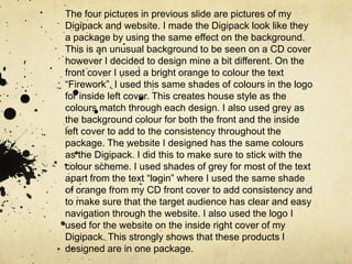 The four pictures in previous slide are pictures of my Digipack and website. I made the Digipack look like they a package by using the same effect on the background. This is an unusual background to be seen on a CD cover however I decided to design mine a bit different. On the front cover I used a bright orange to colour the text “Firework”, I used this same shades of colours in the logo for inside left cover. This creates house style as the colours match through each design. I also used grey as the background colour for both the front and the inside left cover to add to the consistency throughout the package. The website I designed has the same colours as the Digipack. I did this to make sure to stick with the colour scheme. I used shades of grey for most of the text apart from the text “login” where I used the same shade of orange from my CD front cover to add consistency and to make sure that the target audience has clear and easy navigation through the website. I also used the logo I used for the website on the inside right cover of my Digipack. This strongly shows that these products I designed are in one package. 