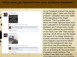 What have you learned from your audience feedback? As my Facebook account has people of different ages I made sure that the products I uploaded were only visible to the age group of my target audience. This is a screen shot shows the inside right and back cover that I uploaded on to Facebook to get feedback and it shows some results. The target audience as commented on the back cover with “bold and eye catching” which shows that the design and layout of my design stands out. Another comment on the inside right of my Digipack says that the effect I used for the background was nice. This shows that the audience are open to original designs and that they are not all looking for the same forms of existing media products. The audience also likes how I used the same effect through out my package to make it seem as a whole package. 