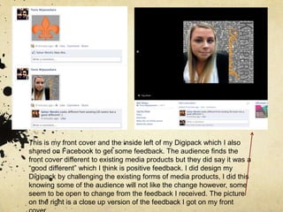 This is my front cover and the inside left of my Digipack which I also shared on Facebook to get some feedback. The audience finds the front cover different to existing media products but they did say it was a “good different” which I think is positive feedback. I did design my Digipack by challenging the existing forms of media products, I did this knowing some of the audience will not like the change however, some seem to be open to change from the feedback I received. The picture on the right is a close up version of the feedback I got on my front cover. 