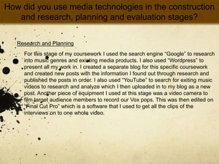 How did you use media technologies in the construction and research, planning and evaluation stages?Research and PlanningFor this stage of my coursework I used the search engine “Google” to research into music genres and existing media products. I also used “Wordpress” to present all my work in. I created a separate blog for this specific coursework and created new posts with the information I found out through research and published the posts in order. I also used “YouTube” to search for exiting music videos to research and analyze which I then uploaded in to my blog as a new post. Another piece of equipment I used at this stage was a video camera to film target audience members to record our Vox pops. This was then edited on “Final Cut Pro” which is a software that I used to get all the clips of the interviews on to one whole video.  