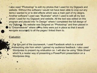 I also used “Photoshop” to edit my photos that I used for my Digipack and website. Without this software I would not have been able to crop out any items I wanted to or to add effects which was a main part of my deigns. Another software I used was “Illustrator” which I used to edit all my text which I used for my Digipack and website. All the text was edited on this program and placed into “In Design” where I completed the full design of my Digipack. My website was Deigned on “Photoshop” and then placed in to “Dreamweaver” where all my links were put in place so that it would navigate accurately to all the pages I linked them to.EvaluationFor this part of the coursework, I used Facebook which is a social networking site from which I gained my audience feedback. I also used Wordpress to present my evaluation on. I will also be using “Slide Share” which is a neater way of presenting a PowerPoint presentation on a Wordpress blog. 