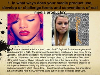 1. In what ways does your media product use, develop or challenge forms and conventions of real media products?The picture above on the left is a front cover of a CD Digipack for the same genre as I was doing which is R&B. The picture on the right is my creation of a front cover for my Digipack. I think some aspects of my creation develops conventions of existing media product as I have used the same idea of having a close up picture on the front cover of the artist, however I have not made mine to fit the entire frame as they have done in the existing media product. My product challenges forms of real media products as in this genre there are hardly any existing products that have an busy background/pattern which I have done. I think this makes the photo of the artist stand out, which would help the CD cover to stand out on a shelf alongside other CD’s. 