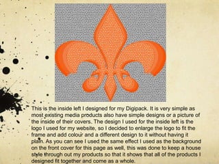 This is the inside left I designed for my Digipack. It is very simple as most existing media products also have simple designs or a picture of the inside of their covers. The design I used for the inside left is the logo I used for my website, so I decided to enlarge the logo to fit the frame and add colour and a different design to it without having it plain. As you can see I used the same effect I used as the background on the front cover for this page as well, this was done to keep a house style through out my products so that it shows that all of the products I designed fit together and come as a whole. 