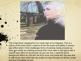 This is the what I designed for my inside right of my Digipack. This is a picture of the artist which I made to fit into the frame and added a cartoon type effect which I think challenges forms of existing media products as there are hardly any existing products that I have seen in this genre with a cartoon type effect on its pictures. As you can see, I used the same background effect as I did with the front cover and inside left, this was also to add house style which lets the audience know through out all four covers that they fit together as one. 