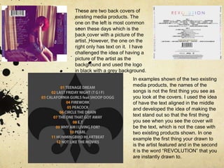 These are two back covers of existing media products. The one on the left is most common seen these days which is the back cover with a picture of the artist. However, the one on the right only has text on it.  I have challenged the idea of having a picture of the artist as the background and used the logo in black with a grey background. In examples shown of the two existing media products, the names of the songs is not the first thing you see as you look at the covers. I used the idea of have the text aligned in the middle and developed the idea of making the text stand out so that the first thing you see when you see the cover will be the text, which is not the case with two existing products shown. In one example the first thing your drawn to is the artist featured and in the second it is the word “REVOLUTION” that you are instantly drawn to.  