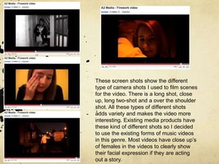 These screen shots show the different type of camera shots I used to film scenes for the video. There is a long shot, close up, long two-shot and a over the shoulder shot. All these types of different shots adds variety and makes the video more interesting. Existing media products have these kind of different shots so I decided to use the existing forms of music videos in this genre. Most videos have close up’s of females in the videos to clearly show their facial expression if they are acting out a story.
