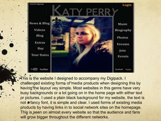 This is the website I designed to accompany my Digipack. I challenged existing forms of media products when designing this by having the layout vey simple. Most websites in this genre have very busy backgrounds or a lot going on in the home page with either text or pictures. I used a plain black background for my website, the text is not a fancy font, it is simple and clear. I used forms of existing media products by having links in to social network sites on the homepage. This is seen on almost every website so that the audience and fans will grow bigger throughout the different networks. 