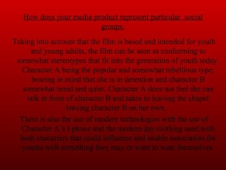 How does your media product represent particular  social groups: Taking into account that the film is based and intended for youth and young adults, the film can be seen as conforming to somewhat stereotypes that fit into the generation of youth today. Character A being the popular and somewhat rebellious type; bearing in mind that she is in detention and character B somewhat timid and quiet. Character A does not feel she can talk in front of character B and takes to leaving the chapel leaving character B on her own.  There is also the use of modern technologies with the use of Character A’s I phone and the modern day clothing used with both characters that could influence and enable association for youths with something they may or want to wear themselves. 