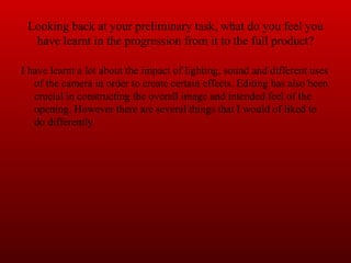 Looking back at your preliminary task, what do you feel you have learnt in the progression from it to the full product? I have learnt a lot about the impact of lighting, sound and different uses of the camera in order to create certain effects. Editing has also been crucial in constructing the overall image and intended feel of the opening. However there are several things that I would of liked to do differently  