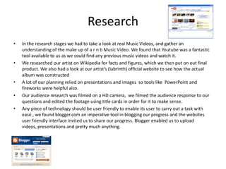 ResearchIn the research stages we had to take a look at real Music Videos, and gather an understanding of the make up of a r n b Music Video. We found that Youtubewas a fantastic tool available to us as we could find any previous music videos and watch it.We researched our artist on Wikipedia for facts and figures, which we then put on out final product. We also had a look at our artist’s (labrinth) official website to see how the actual album was constructedA lot of our planning relied on presentations and images  so tools like  PowerPoint and fireworks were helpful also.Our audience research was filmed on a HD camera,  we filmed the audience response to our questions and edited the footage using title cards in order for it to make sense.Any piece of technology should be user friendly to enable its user to carry out a task with ease , we found blogger.com an imperative tool in blogging our progress and the websites user friendly interface invited us to share our progress. Blogger enabled us to upload videos, presentations and pretty much anything.