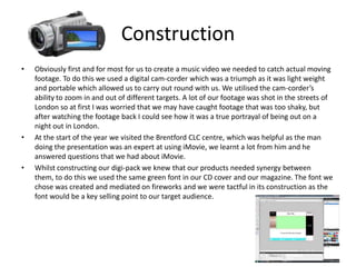 ConstructionObviously first and for most for us to create a music video we needed to catch actual moving footage. To do this we used a digital cam-corder which was a triumph as it was light weight and portable which allowed us to carry out round with us. We utilised the cam-corder’s ability to zoom in and out of different targets. A lot of our footage was shot in the streets of London so at first I was worried that we may have caught footage that was too shaky, but after watching the footage back I could see how it was a true portrayal of being out on a night out in London.At the start of the year we visited the Brentford CLC centre, which was helpful as the man doing the presentation was an expert at using iMovie, we learnt a lot from him and he answered questions that we had about iMovie. Whilst constructing our digi-pack we knew that our products needed synergy between them, to do this we used the same green font in our CD cover and our magazine. The font we chose was created and mediated on fireworks and we were tactful in its construction as the font would be a key selling point to our target audience.