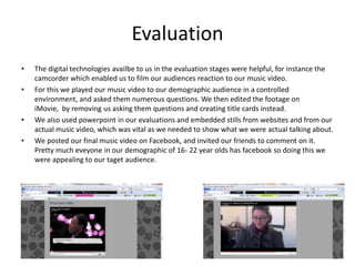 EvaluationThe digital technologies availbe to us in the evaluation stages were helpful, for instance the camcorder which enabled us to film our audiences reaction to our music video. For this we played our music video to our demographic audience in a controlled environment, and asked them numerous questions. We then edited the footage on iMovie,  by removing us asking them questions and creating title cards instead.We also used powerpoint in our evaluations and embedded stills from websites and from our actual music video, which was vital as we needed to show what we were actual talking about.We posted our final music video on Facebook, and invited our friends to comment on it. Pretty much eveyone in our demographic of 16- 22 year olds has facebook so doing this we were appealing to our taget audience.