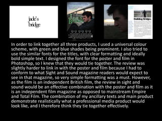 In order to link together all three products, I used a universal colour scheme, with green and blue shades being prominent. I also tried to use the similar fonts for the titles, with clear formatting and ideally bold simple text. I designed the font for the poster and film in Photoshop, so I knew that they would tie together. The review was slightly harder to link in with the poster and film because I had to conform to what Sight and Sound magazine readers would expect to see in that magazine, so very simple formatting was a must. However, as the film is an independent British film, the review in sight and sound would be an effective combination with the poster and film as it is an independent film magazine as opposed to mainstream Empire and Total Film. The combination of my ancillary texts and main product demonstrate realistically what a professional media product would look like, and I therefore think they tie together effectively.  