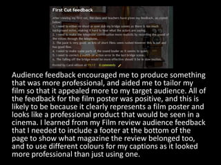 Audience feedback encouraged me to produce something that was more professional, and aided me to tailor my film so that it appealed more to my target audience. All of the feedback for the film poster was positive, and this is likely to be because it clearly represents a film poster and looks like a professional product that would be seen in a cinema. I learned from my Film review audience feedback that I needed to include a footer at the bottom of the page to show what magazine the review belonged too, and to use different colours for my captions as it looked more professional than just using one.